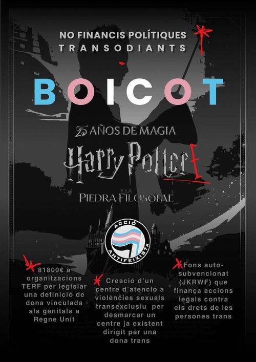 Cartell en blanc i negre de Harry potter amb gargots vermells i el símbol d'Acció antifeixista amb la bandera trans.
No financis polítiques transodiants 
Boicot Harry Potter

81800€ a organitzacions TERF per legislar una definició de dona vinculada als genitals a Regne Unit 

Creació d'un centre d'atenció a violències sexuals transexclusiu per desmarcar un centre ja existent dirigit per una dona trans 

Fons auto-subvencionat (JKRWF) que finança accions legals contra els drets de les persones trans