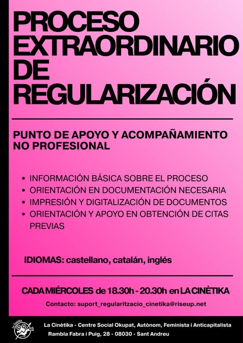 Punto de información y acompañamiento no profesional. Proceso extraordinario de regularización
Cada miércoles de 18.30h a 20.30h.

– Información básica sobre el proceso
– Orientación en documentación necesaria
– Impresión y digitalización de documentos
– Orientación y apoyo en obtención de citas previas, pago de tasas.

Idiomas disponibles: Castellano catalán inglés

Contacto: suport_regularitzacio_cinetika@riseup.net

A La Cinètika | Rbla. Fabra i Puig, 28 (08030)