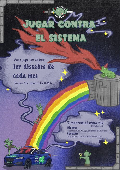 JUGAR CONTRA EL SISTEMA

Vine a jugar jocs de taula!
1er dissabte de cada mes.
Pròxim: 7 de febrer a les 17h

T'esperem al CSOA CSN - C/Cadirers, 2.

Més info: calendari.cc/tag/juguetones-radicales
Contacte: juguetones_radicales@disroot.org
