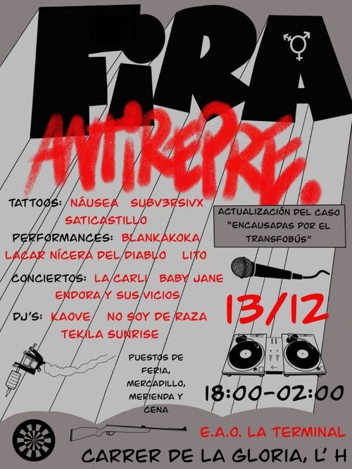 Cartell Fira Antirepre
Tattos: Náusea Subv3rsivx Saticastillo
Performances: Blankakova Lacar Nícera de Diablo Lito
Conciertos: La Carli Baby Jane Endora y sus Vicios
DJ's: Kaove No soy de raza Tekila Sunrise
Puestos de feria, mercadillo, merienda y cena
Actualización del caso "encausadas por el tranfobús"
13/12 18:00-02:00
E.A.O. La Terminal
Carrer de La Gloria, L'H