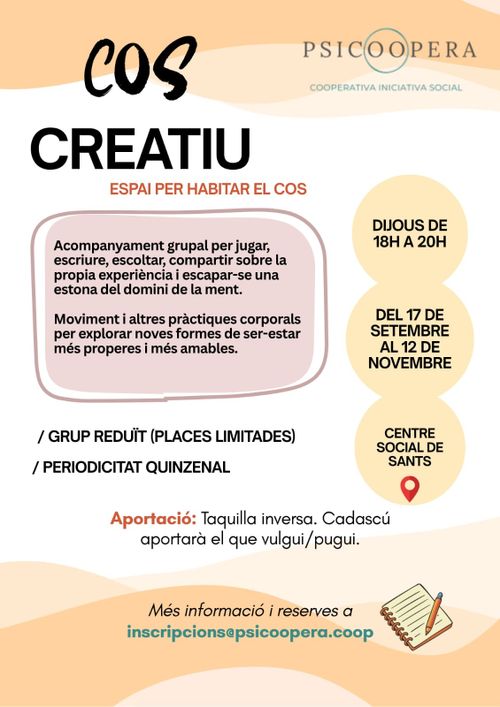 Cos Creatiu. Espai per habitar el cos.
Acompanyament grupal per jugar, escriure, escoltar, compartir sobre la pròpia experiència i escapar-se una estona del domini de la ment.

Moviment i altres pràctiques corporals per explorar noves formes de ser-estar més properes i més amables.

Grup reduït, places limitades. Periodicitat quinzenal.

Aportació: taquilla inversa, cadascú aportarà el que vulgui/puigui.

Del 17 de setembre al 12 de novembre. Centre Social de Sants. Dijous de 18 a 20h

Psicoopera. Cooperativa iniciativa social.